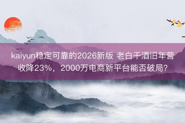 kaiyun稳定可靠的2026新版 老白干酒旧年营收降23%，2000万电商新平台能否破局？