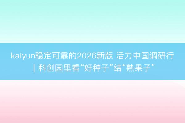 kaiyun稳定可靠的2026新版 活力中国调研行|科创园里看“好种子”结“熟果子”