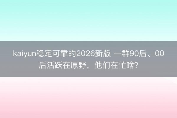 kaiyun稳定可靠的2026新版 一群90后、00后活跃在原野，他们在忙啥？