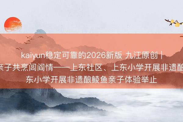 kaiyun稳定可靠的2026新版 九江原创 | 匠心传承非遗味 亲子共烹闾阎情——上东社区、上东小学开展非遗酿鲮鱼亲子体验举止