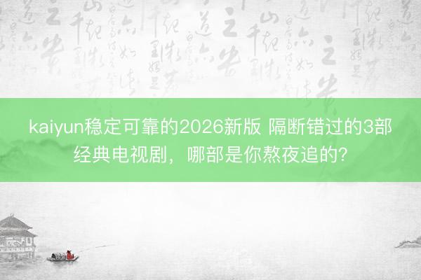 kaiyun稳定可靠的2026新版 隔断错过的3部经典电视剧，哪部是你熬夜追的？